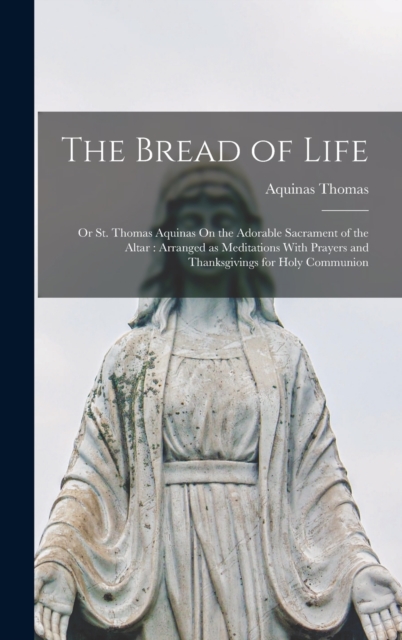 The Bread of Life : Or St. Thomas Aquinas On the Adorable Sacrament of the Altar: Arranged as Meditations With Prayers and Thanksgivings for Holy Communion, Hardback Book