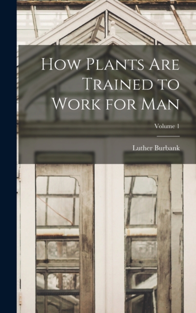 How Plants are Trained to Work for man; Volume 1, Hardback Book