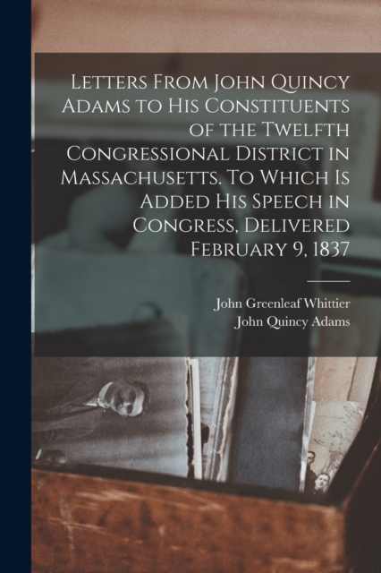 Letters From John Quincy Adams to his Constituents of the Twelfth Congressional District in Massachusetts. To Which is Added his Speech in Congress, Delivered February 9, 1837, Paperback / softback Book