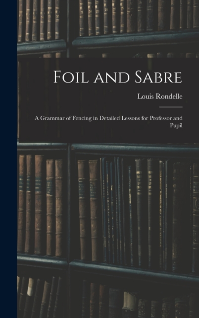 Foil and Sabre; a Grammar of Fencing in Detailed Lessons for Professor and Pupil, Hardback Book