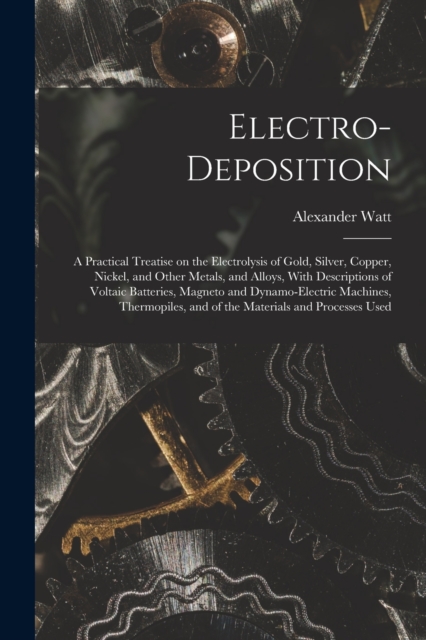 Electro-deposition : A Practical Treatise on the Electrolysis of Gold, Silver, Copper, Nickel, and Other Metals, and Alloys, With Descriptions of Voltaic Batteries, Magneto and Dynamo-electric Machine, Paperback / softback Book