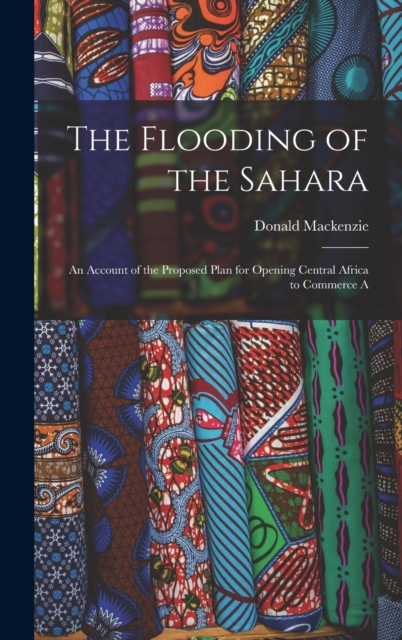 The Flooding of the Sahara : An Account of the Proposed Plan for Opening Central Africa to Commerce A, Hardback Book