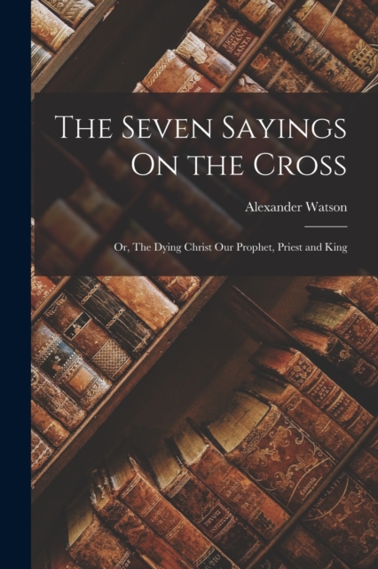 The Seven Sayings On the Cross; Or, The Dying Christ Our Prophet, Priest and King, Paperback / softback Book