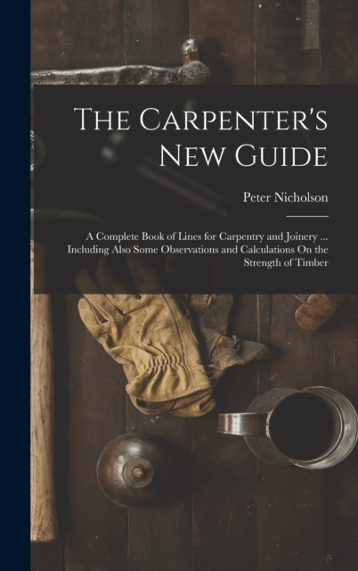 The Carpenter's New Guide : A Complete Book of Lines for Carpentry and Joinery ... Including Also Some Observations and Calculations On the Strength of Timber, Hardback Book