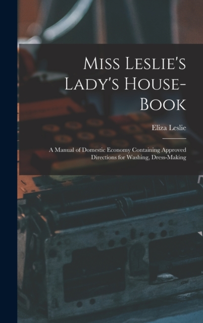 Miss Leslie's Lady's House-Book; a Manual of Domestic Economy Containing Approved Directions for Washing, Dress-Making, Hardback Book