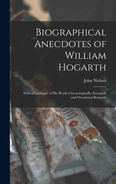Biographical Anecdotes of William Hogarth : With a Catalogue of His Works Chronologically Arranged; and Occasional Remarks, Hardback Book