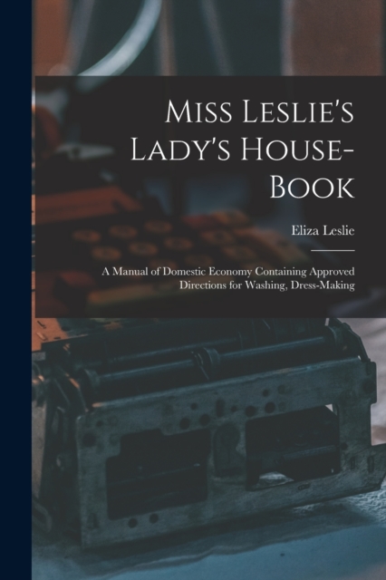 Miss Leslie's Lady's House-Book; a Manual of Domestic Economy Containing Approved Directions for Washing, Dress-Making, Paperback / softback Book