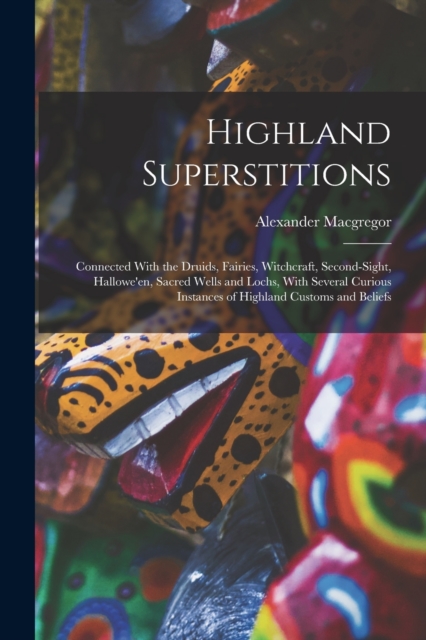 Highland Superstitions : Connected With the Druids, Fairies, Witchcraft, Second-Sight, Hallowe'en, Sacred Wells and Lochs, With Several Curious Instances of Highland Customs and Beliefs, Paperback / softback Book