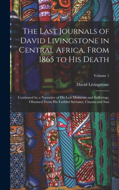 The Last Journals of David Livingstone in Central Africa, From 1865 to His Death : Continued by a Narrative of His Last Moments and Sufferings, Obtained From His Faithful Servants, Chuma and Susi; Vol, Hardback Book