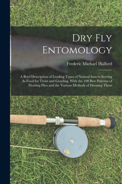 Dry Fly Entomology : A Brief Description of Leading Types of Natural Insects Serving As Food for Trout and Grayling, With the 100 Best Patterns of Floating Flies and the Various Methods of Dressing Th, Paperback / softback Book