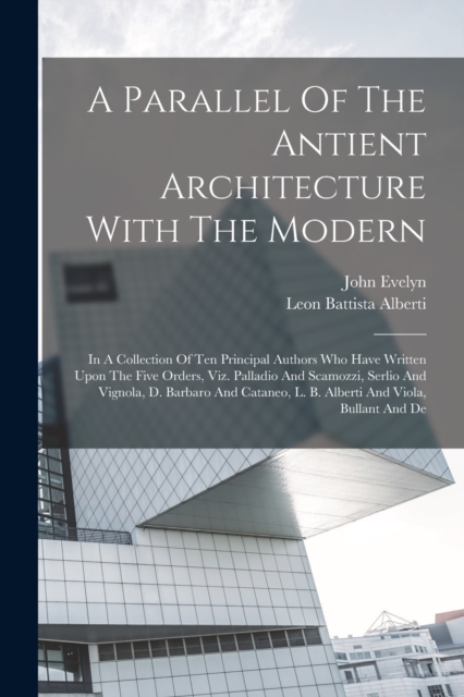 A Parallel Of The Antient Architecture With The Modern : In A Collection Of Ten Principal Authors Who Have Written Upon The Five Orders, Viz. Palladio And Scamozzi, Serlio And Vignola, D. Barbaro And, Paperback / softback Book