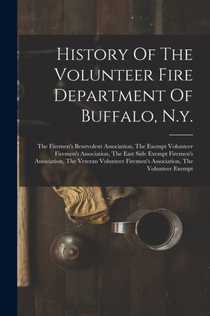 History Of The Volunteer Fire Department Of Buffalo, N.y. : The Firemen's Benevolent Association, The Exempt Volunteer Firemen's Association, The East Side Exempt Firemen's Association, The Veteran Vo, Paperback / softback Book