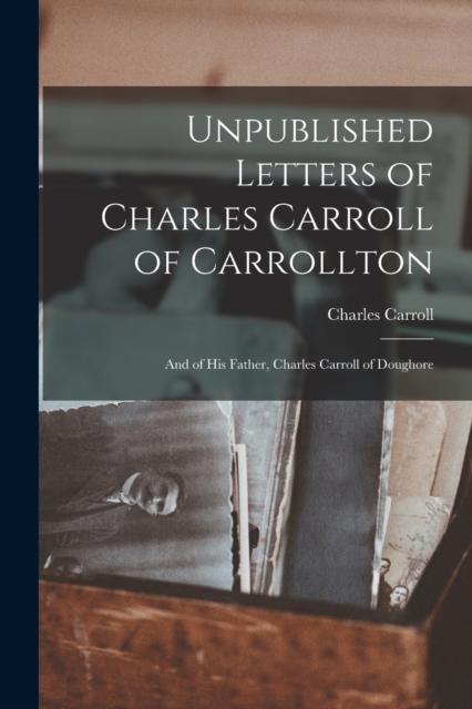 Unpublished Letters of Charles Carroll of Carrollton : And of His Father, Charles Carroll of Doughore, Paperback / softback Book