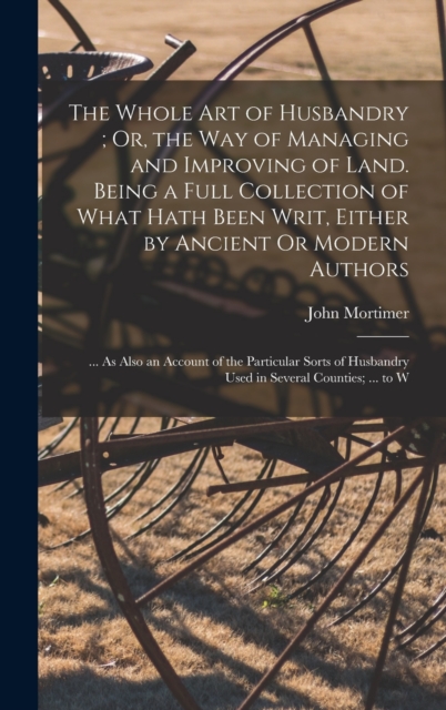 The Whole Art of Husbandry; Or, the Way of Managing and Improving of Land. Being a Full Collection of What Hath Been Writ, Either by Ancient Or Modern Authors : ... As Also an Account of the Particula, Hardback Book