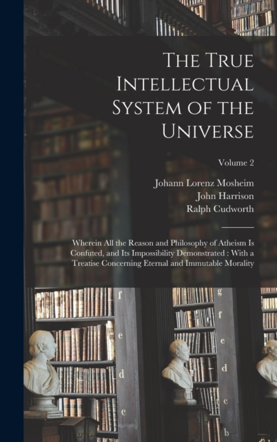 The True Intellectual System of the Universe : Wherein All the Reason and Philosophy of Atheism Is Confuted, and Its Impossibility Demonstrated: With a Treatise Concerning Eternal and Immutable Morali, Hardback Book