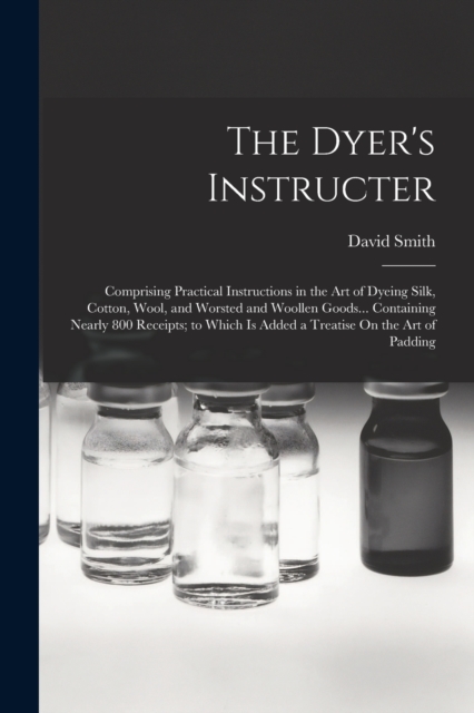 The Dyer's Instructer : Comprising Practical Instructions in the Art of Dyeing Silk, Cotton, Wool, and Worsted and Woollen Goods... Containing Nearly 800 Receipts; to Which Is Added a Treatise On the, Paperback / softback Book