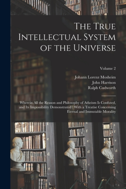 The True Intellectual System of the Universe : Wherein All the Reason and Philosophy of Atheism Is Confuted, and Its Impossibility Demonstrated: With a Treatise Concerning Eternal and Immutable Morali, Paperback / softback Book