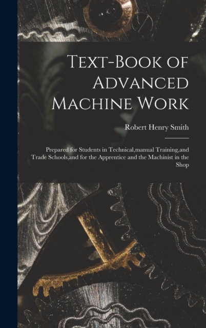Text-Book of Advanced Machine Work : Prepared for Students in Technical, manual Training, and Trade Schools, and for the Apprentice and the Machinist in the Shop, Hardback Book