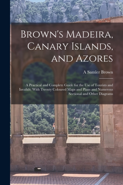 Brown's Madeira, Canary Islands, and Azores : A Practical and Complete Guide for the Use of Tourists and Invalids; With Twenty Coloured Maps and Plans and Numerous Sectional and Other Diagrams, Paperback / softback Book