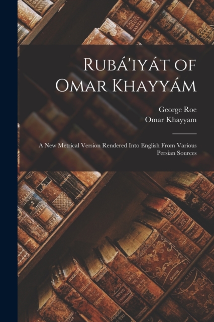 Ruba'iyat of Omar Khayyam : A New Metrical Version Rendered Into English From Various Persian Sources, Paperback / softback Book