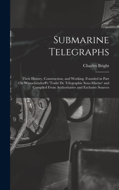 Submarine Telegraphs : Their History, Construction, and Working. Founded in Part On Wunschendorff's 'traite De Telegraphie Sous-Marine' and Compiled From Authoritative and Exclusive Sources, Hardback Book