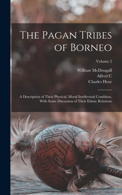 The Pagan Tribes of Borneo; a Description of Their Physical, Moral Intellectual Condition, With Some Discussion of Their Ethnic Relations; Volume 2, Hardback Book