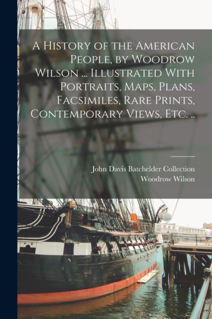 A History of the American People, by Woodrow Wilson ... Illustrated With Portraits, Maps, Plans, Facsimiles, Rare Prints, Contemporary Views, etc. .., Paperback / softback Book