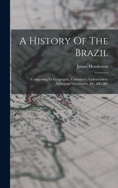 A History Of The Brazil : Comprising Its Geography, Commerce, Colonization, Aboriginal Inhabitants, &c. &c. &c, Hardback Book
