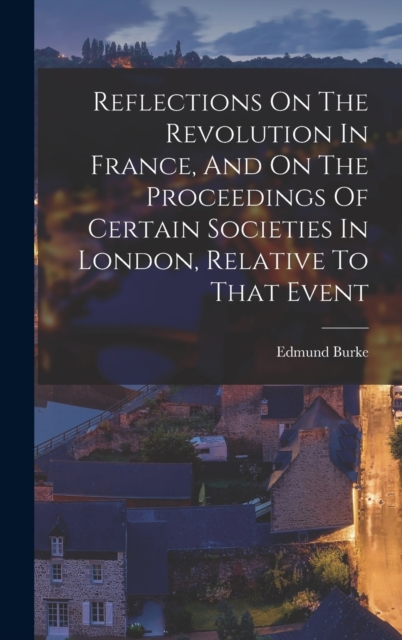 Reflections On The Revolution In France, And On The Proceedings Of Certain Societies In London, Relative To That Event, Hardback Book