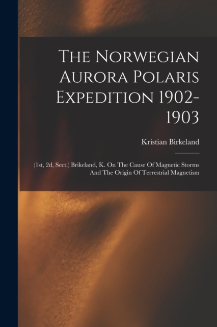 The Norwegian Aurora Polaris Expedition 1902-1903 : (1st, 2d, Sect.) Brikeland, K. On The Cause Of Magnetic Storms And The Origin Of Terrestrial Magnetism, Paperback / softback Book