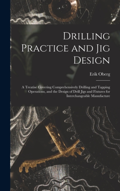 Drilling Practice and Jig Design : A Treatise Covering Comprehensively Drilling and Tapping Operations, and the Design of Drill Jigs and Fixtures for Interchangeable Manufacture, Hardback Book