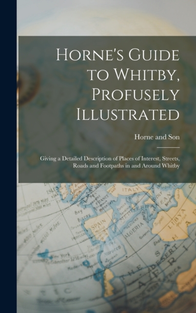 Horne's Guide to Whitby, Profusely Illustrated : Giving a Detailed Description of Places of Interest, Streets, Roads and Footpaths in and Around Whitby, Hardback Book