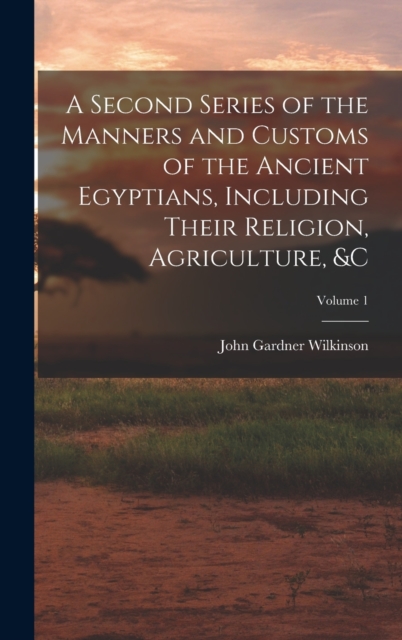 A Second Series of the Manners and Customs of the Ancient Egyptians, Including Their Religion, Agriculture, &c; Volume 1, Hardback Book