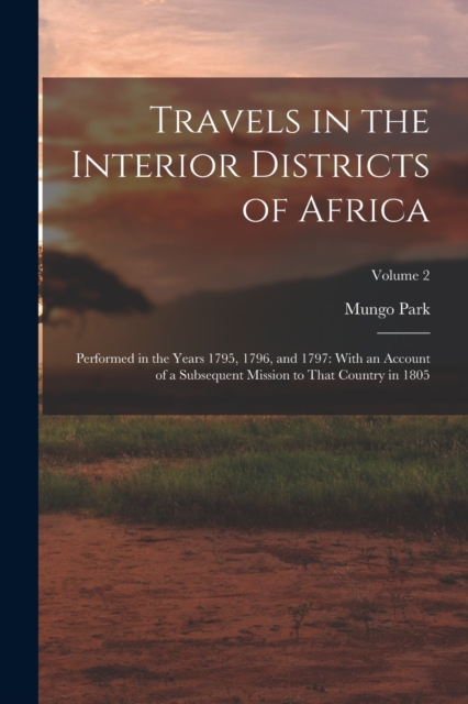 Travels in the Interior Districts of Africa : Performed in the Years 1795, 1796, and 1797: With an Account of a Subsequent Mission to That Country in 1805; Volume 2, Paperback / softback Book