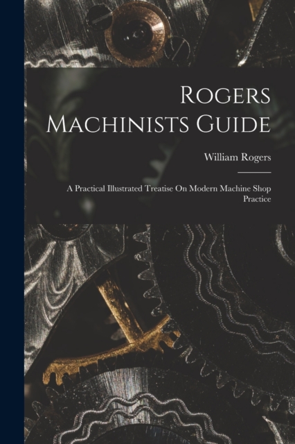 Rogers Machinists Guide : A Practical Illustrated Treatise On Modern Machine Shop Practice, Paperback / softback Book