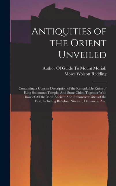 Antiquities of the Orient Unveiled : Containing a Concise Description of the Remarkable Ruins of King Solomon's Temple, And Store Cities, together With Those of All the Most Ancient And Renowned Citie, Hardback Book