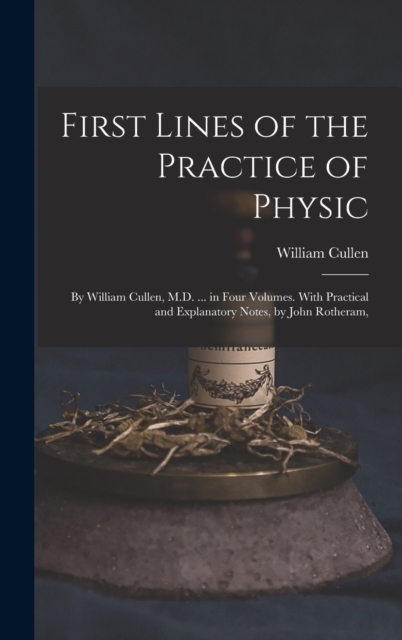 First Lines of the Practice of Physic : By William Cullen, M.D. ... in Four Volumes. With Practical and Explanatory Notes, by John Rotheram,, Hardback Book