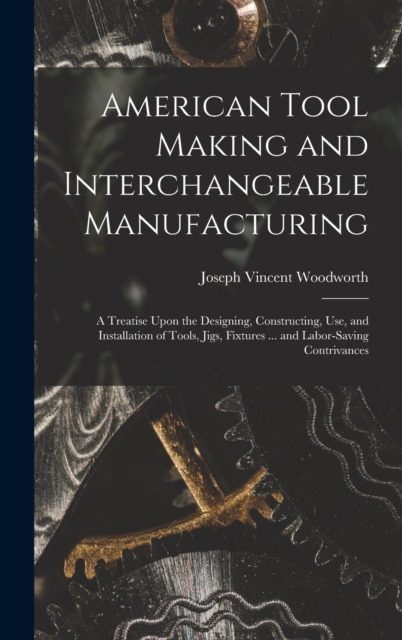 American Tool Making and Interchangeable Manufacturing : A Treatise Upon the Designing, Constructing, Use, and Installation of Tools, Jigs, Fixtures ... and Labor-Saving Contrivances, Hardback Book