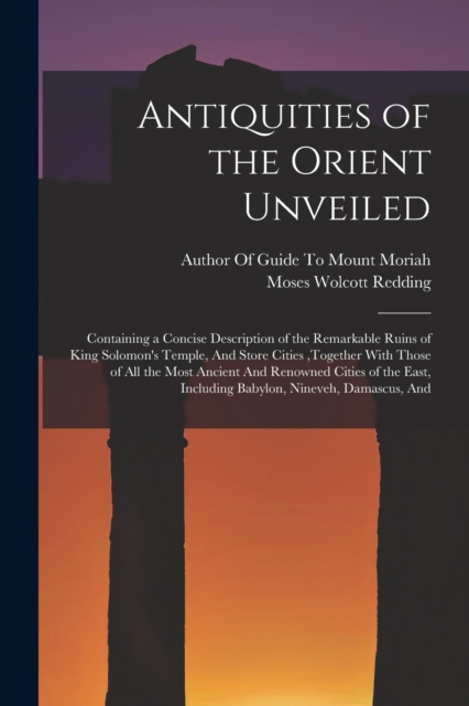 Antiquities of the Orient Unveiled : Containing a Concise Description of the Remarkable Ruins of King Solomon's Temple, And Store Cities, together With Those of All the Most Ancient And Renowned Citie, Paperback / softback Book