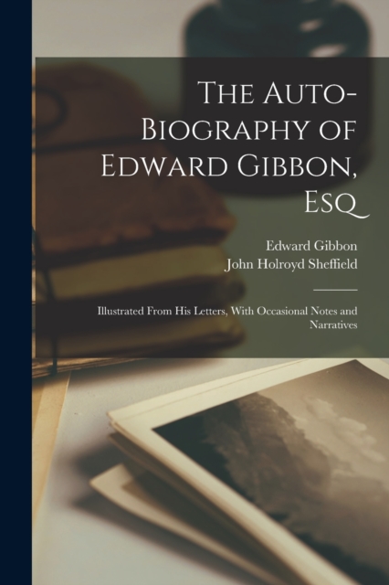 The Auto-Biography of Edward Gibbon, Esq : Illustrated From His Letters, With Occasional Notes and Narratives, Paperback / softback Book