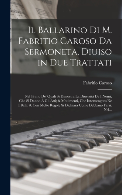 Il Ballarino Di M. Fabritio Caroso Da Sermoneta, Diuiso in Due Trattati : Nel Primo De' Quali Si Dimostra La Diuersita De I Nomi, Che Si Danno A Gli Atti; & Mouimenti, Che Interuengons Ne I Balli: & C, Hardback Book