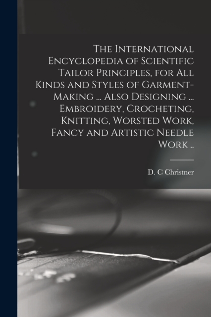 The International Encyclopedia of Scientific Tailor Principles, for all Kinds and Styles of Garment-making ... Also Designing ... Embroidery, Crocheting, Knitting, Worsted Work, Fancy and Artistic Nee, Paperback / softback Book