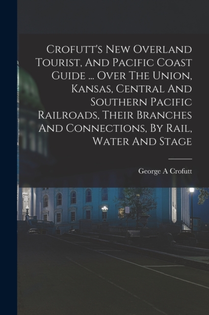 Crofutt's New Overland Tourist, And Pacific Coast Guide ... Over The Union, Kansas, Central And Southern Pacific Railroads, Their Branches And Connections, By Rail, Water And Stage, Paperback / softback Book