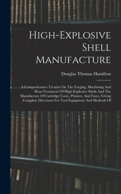 High-explosive Shell Manufacture : A Comprehensive Treatise On The Forging, Machining And Heat-treatment Of High-explosive Shells And The Manufacture Of Cartridge Cases, Primers, And Fuses, Giving Com, Hardback Book