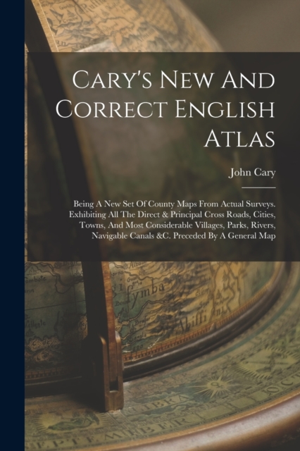 Cary's New And Correct English Atlas : Being A New Set Of County Maps From Actual Surveys. Exhibiting All The Direct & Principal Cross Roads, Cities, Towns, And Most Considerable Villages, Parks, Rive, Paperback / softback Book