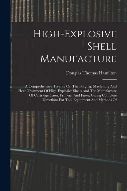 High-explosive Shell Manufacture : A Comprehensive Treatise On The Forging, Machining And Heat-treatment Of High-explosive Shells And The Manufacture Of Cartridge Cases, Primers, And Fuses, Giving Com, Paperback / softback Book