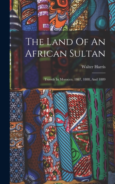 The Land Of An African Sultan : Travels In Morocco, 1887, 1888, And 1889, Hardback Book