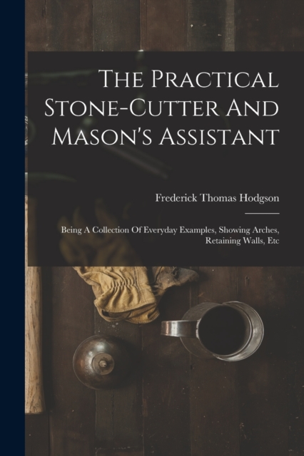 The Practical Stone-cutter And Mason's Assistant : Being A Collection Of Everyday Examples, Showing Arches, Retaining Walls, Etc, Paperback / softback Book