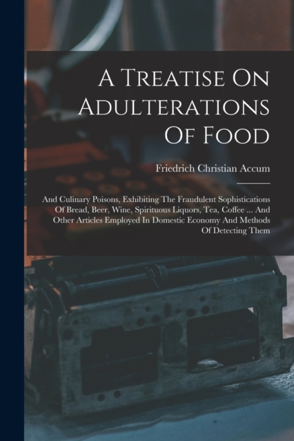A Treatise On Adulterations Of Food : And Culinary Poisons, Exhibiting The Fraudulent Sophistications Of Bread, Beer, Wine, Spirituous Liquors, Tea, Coffee ... And Other Articles Employed In Domestic, Paperback / softback Book