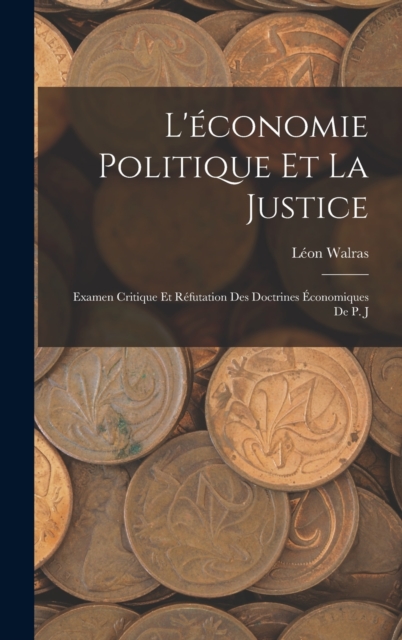 L'economie Politique et la Justice : Examen Critique et Refutation des Doctrines Economiques de P. J, Hardback Book